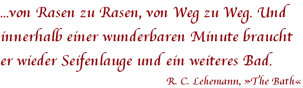 Zitat von R.C. Lehmann … von Rasen zu Rasen, von Weg zu Weg. Und innerhalb einer wunderbaren Minute braucht er wieder Seifenlauge und ein weiteres Bad. R.C. Lehmann, The Bath